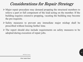 Considerations for Repair Strategy
 Major repair procedure may demand propping the structural members to
relieve a part or full component of the load acting on the member. If the
building requires extensive propping, vacating the building may become
the pre-requisite.
 Safety measures to prevent any immediate major mishap shall be
prescribed without loosing further time.
 The report should also include requirements on safety measures to be
adopted during execution of repair jobs.
BITS Edu Campus
Prof. Ankit Patel
49
 