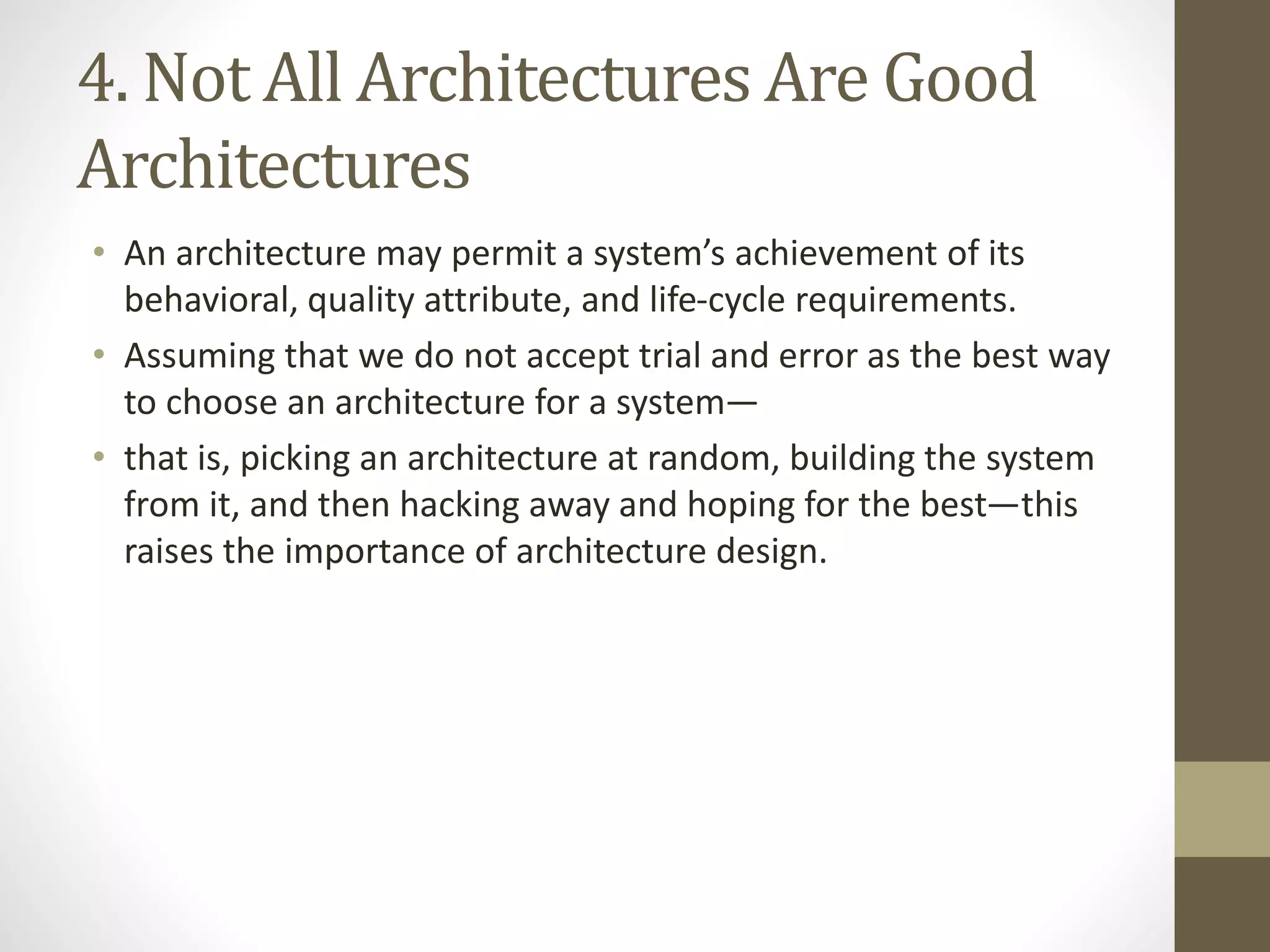 4. Not All Architectures Are Good
Architectures
• An architecture may permit a system’s achievement of its
behavioral, quality attribute, and life-cycle requirements.
• Assuming that we do not accept trial and error as the best way
to choose an architecture for a system—
• that is, picking an architecture at random, building the system
from it, and then hacking away and hoping for the best—this
raises the importance of architecture design.
 
