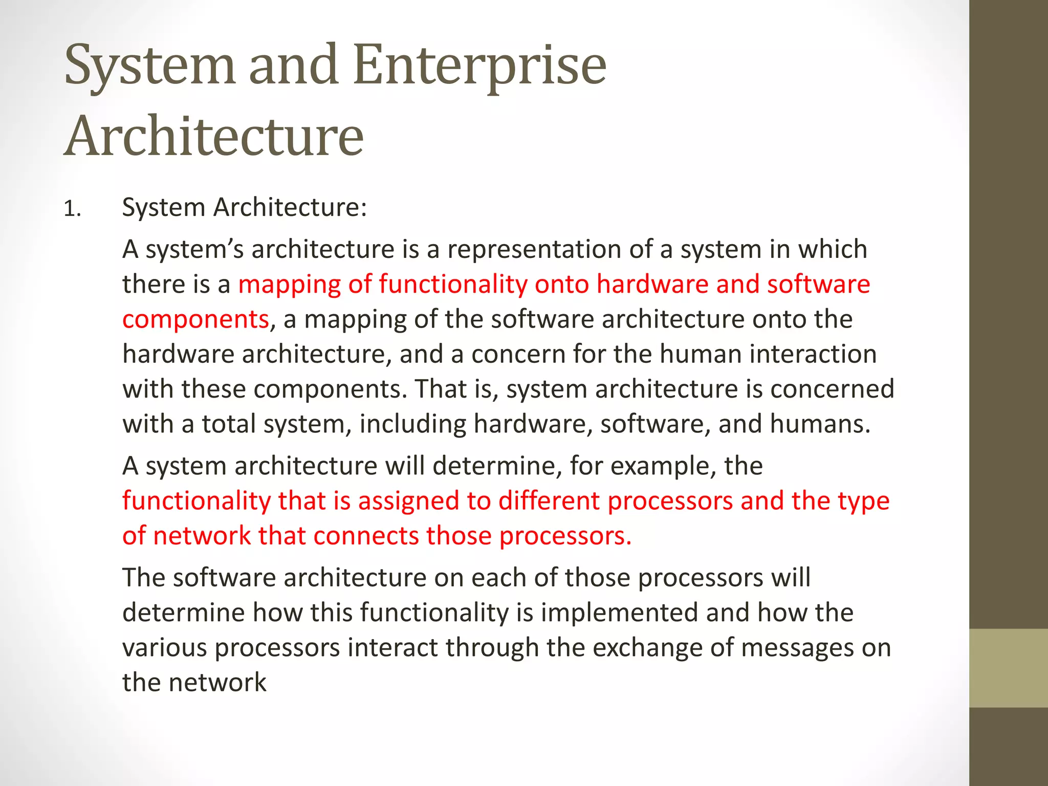 System and Enterprise
Architecture
1. System Architecture:
A system’s architecture is a representation of a system in which
there is a mapping of functionality onto hardware and software
components, a mapping of the software architecture onto the
hardware architecture, and a concern for the human interaction
with these components. That is, system architecture is concerned
with a total system, including hardware, software, and humans.
A system architecture will determine, for example, the
functionality that is assigned to different processors and the type
of network that connects those processors.
The software architecture on each of those processors will
determine how this functionality is implemented and how the
various processors interact through the exchange of messages on
the network
 