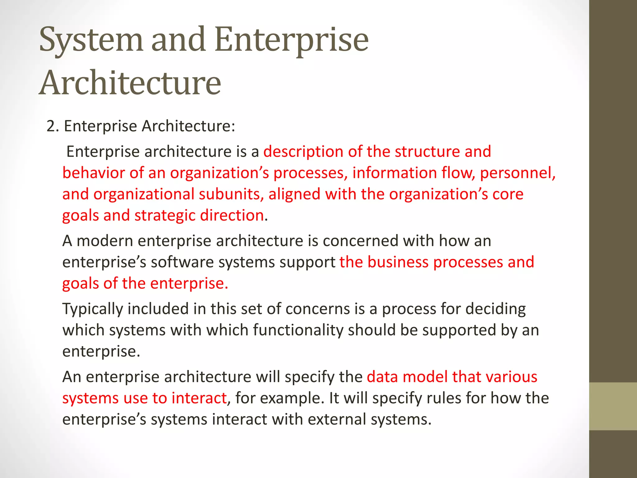 System and Enterprise
Architecture
2. Enterprise Architecture:
Enterprise architecture is a description of the structure and
behavior of an organization’s processes, information flow, personnel,
and organizational subunits, aligned with the organization’s core
goals and strategic direction.
A modern enterprise architecture is concerned with how an
enterprise’s software systems support the business processes and
goals of the enterprise.
Typically included in this set of concerns is a process for deciding
which systems with which functionality should be supported by an
enterprise.
An enterprise architecture will specify the data model that various
systems use to interact, for example. It will specify rules for how the
enterprise’s systems interact with external systems.
 