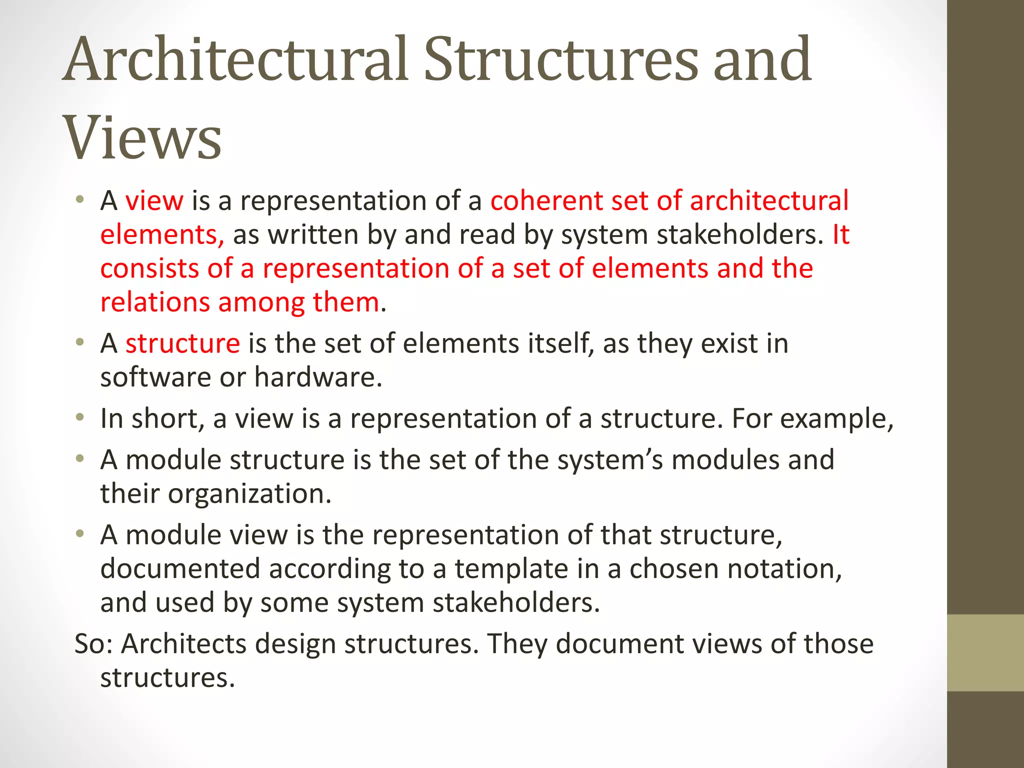 Architectural Structures and
Views
• A view is a representation of a coherent set of architectural
elements, as written by and read by system stakeholders. It
consists of a representation of a set of elements and the
relations among them.
• A structure is the set of elements itself, as they exist in
software or hardware.
• In short, a view is a representation of a structure. For example,
• A module structure is the set of the system’s modules and
their organization.
• A module view is the representation of that structure,
documented according to a template in a chosen notation,
and used by some system stakeholders.
So: Architects design structures. They document views of those
structures.
 