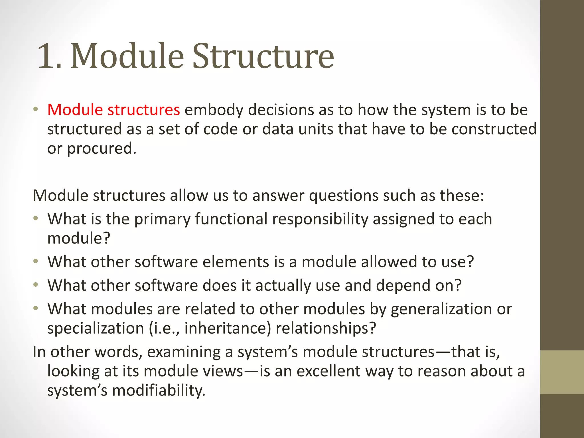 1. Module Structure
• Module structures embody decisions as to how the system is to be
structured as a set of code or data units that have to be constructed
or procured.
Module structures allow us to answer questions such as these:
• What is the primary functional responsibility assigned to each
module?
• What other software elements is a module allowed to use?
• What other software does it actually use and depend on?
• What modules are related to other modules by generalization or
specialization (i.e., inheritance) relationships?
In other words, examining a system’s module structures—that is,
looking at its module views—is an excellent way to reason about a
system’s modifiability.
 