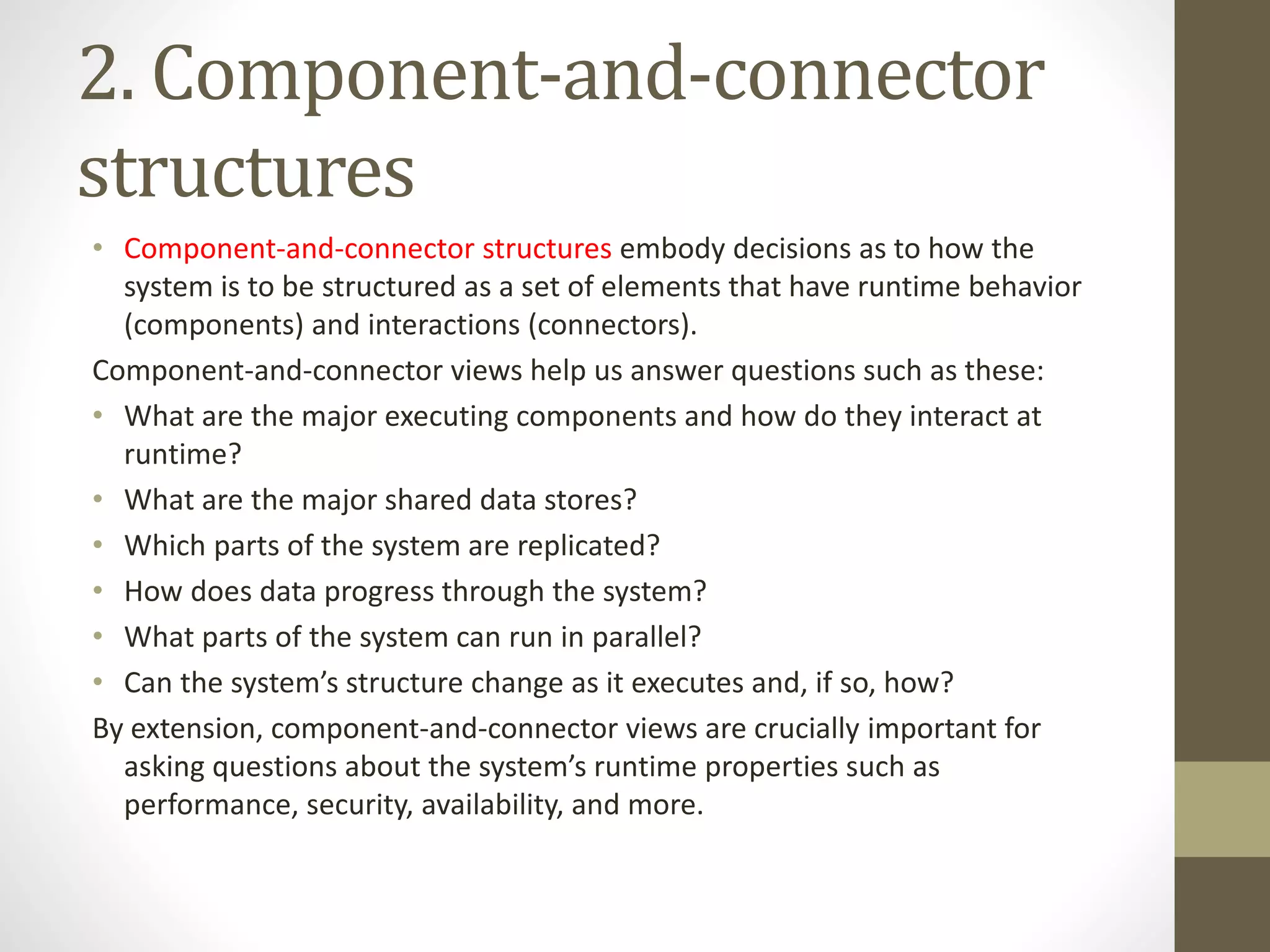 2. Component-and-connector
structures
• Component-and-connector structures embody decisions as to how the
system is to be structured as a set of elements that have runtime behavior
(components) and interactions (connectors).
Component-and-connector views help us answer questions such as these:
• What are the major executing components and how do they interact at
runtime?
• What are the major shared data stores?
• Which parts of the system are replicated?
• How does data progress through the system?
• What parts of the system can run in parallel?
• Can the system’s structure change as it executes and, if so, how?
By extension, component-and-connector views are crucially important for
asking questions about the system’s runtime properties such as
performance, security, availability, and more.
 
