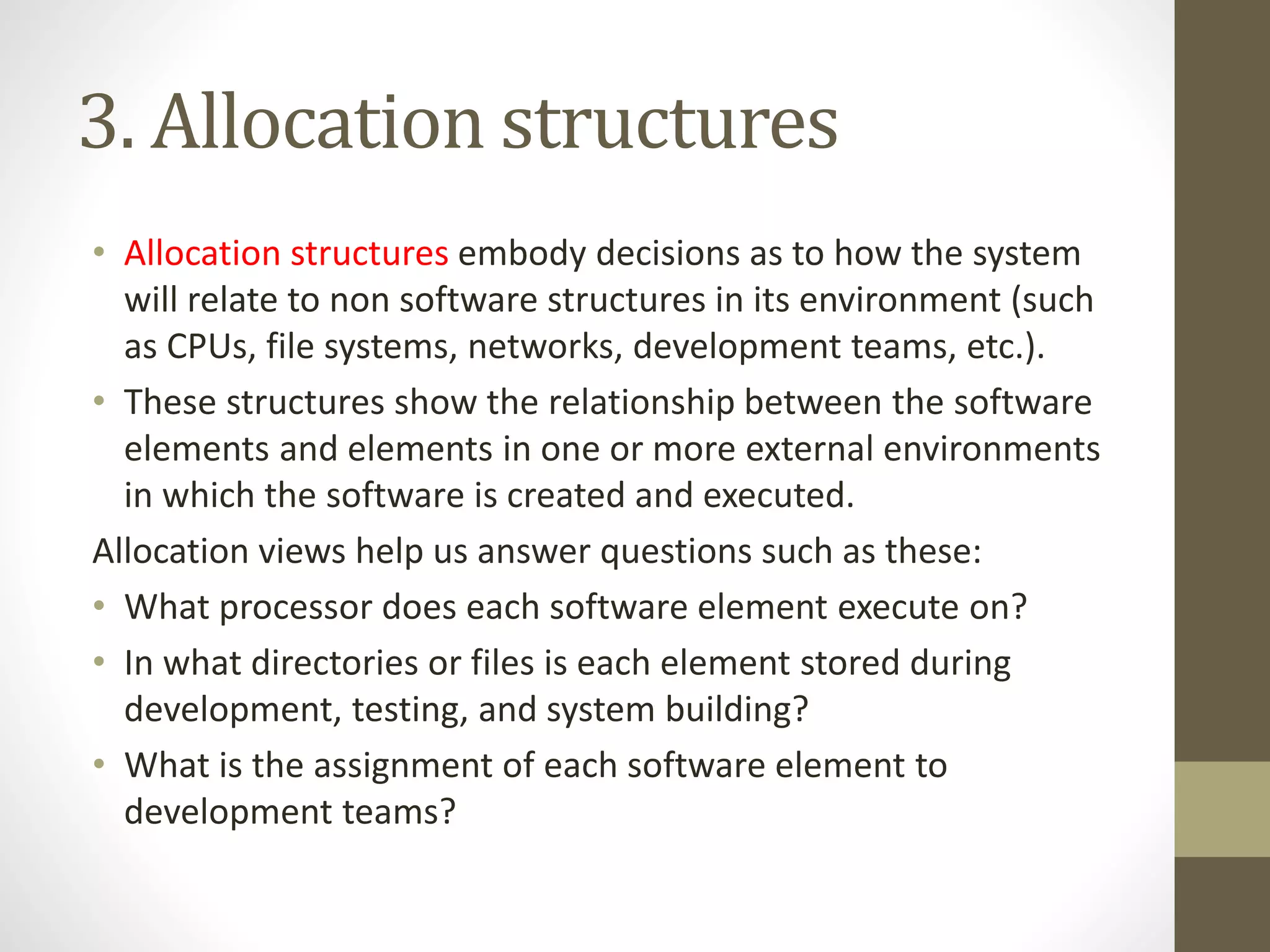 3. Allocation structures
• Allocation structures embody decisions as to how the system
will relate to non software structures in its environment (such
as CPUs, file systems, networks, development teams, etc.).
• These structures show the relationship between the software
elements and elements in one or more external environments
in which the software is created and executed.
Allocation views help us answer questions such as these:
• What processor does each software element execute on?
• In what directories or files is each element stored during
development, testing, and system building?
• What is the assignment of each software element to
development teams?
 