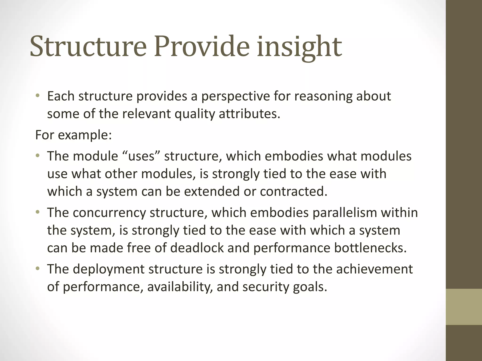 Structure Provide insight
• Each structure provides a perspective for reasoning about
some of the relevant quality attributes.
For example:
• The module “uses” structure, which embodies what modules
use what other modules, is strongly tied to the ease with
which a system can be extended or contracted.
• The concurrency structure, which embodies parallelism within
the system, is strongly tied to the ease with which a system
can be made free of deadlock and performance bottlenecks.
• The deployment structure is strongly tied to the achievement
of performance, availability, and security goals.
 
