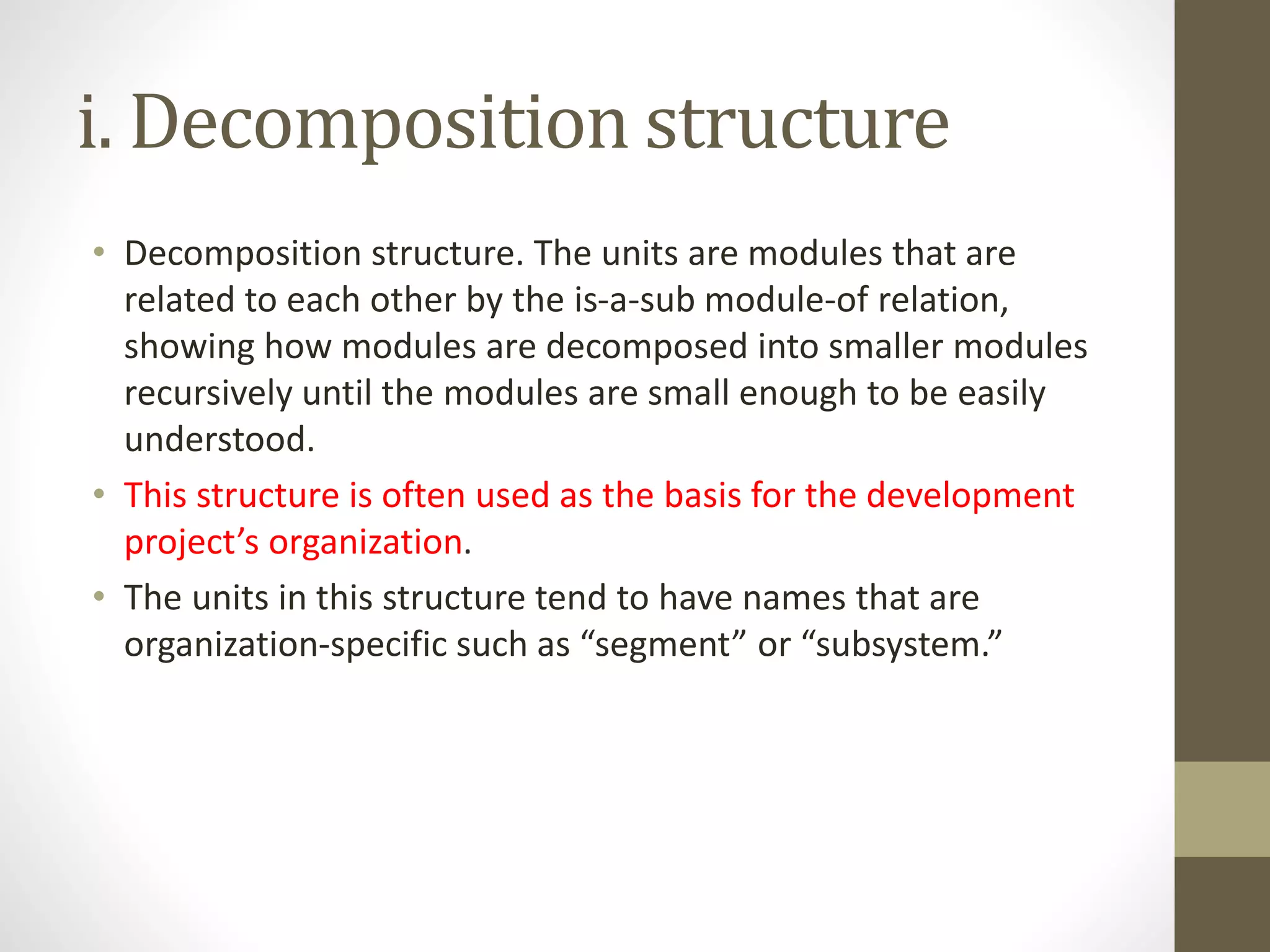 i. Decomposition structure
• Decomposition structure. The units are modules that are
related to each other by the is-a-sub module-of relation,
showing how modules are decomposed into smaller modules
recursively until the modules are small enough to be easily
understood.
• This structure is often used as the basis for the development
project’s organization.
• The units in this structure tend to have names that are
organization-specific such as “segment” or “subsystem.”
 