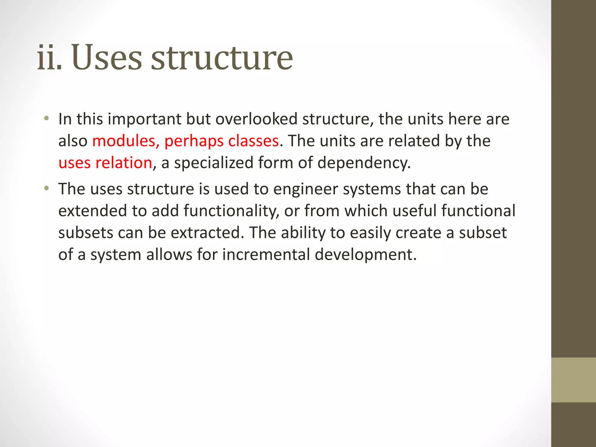 ii. Uses structure
• In this important but overlooked structure, the units here are
also modules, perhaps classes. The units are related by the
uses relation, a specialized form of dependency.
• The uses structure is used to engineer systems that can be
extended to add functionality, or from which useful functional
subsets can be extracted. The ability to easily create a subset
of a system allows for incremental development.
 