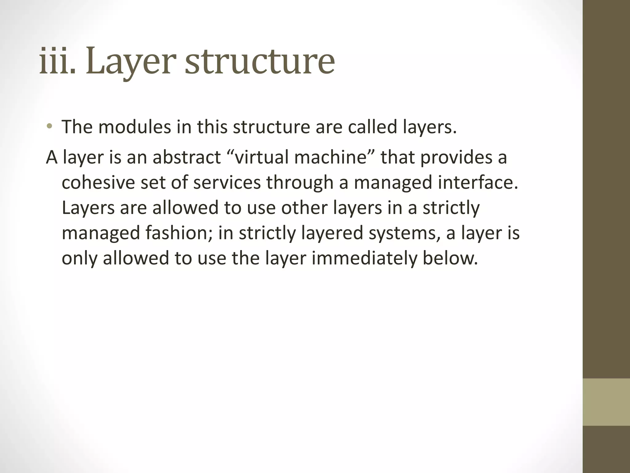 iii. Layer structure
• The modules in this structure are called layers.
A layer is an abstract “virtual machine” that provides a
cohesive set of services through a managed interface.
Layers are allowed to use other layers in a strictly
managed fashion; in strictly layered systems, a layer is
only allowed to use the layer immediately below.
 