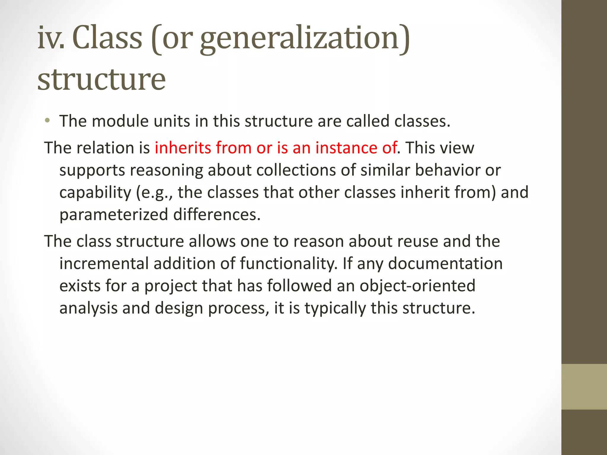 iv. Class (or generalization)
structure
• The module units in this structure are called classes.
The relation is inherits from or is an instance of. This view
supports reasoning about collections of similar behavior or
capability (e.g., the classes that other classes inherit from) and
parameterized differences.
The class structure allows one to reason about reuse and the
incremental addition of functionality. If any documentation
exists for a project that has followed an object-oriented
analysis and design process, it is typically this structure.
 