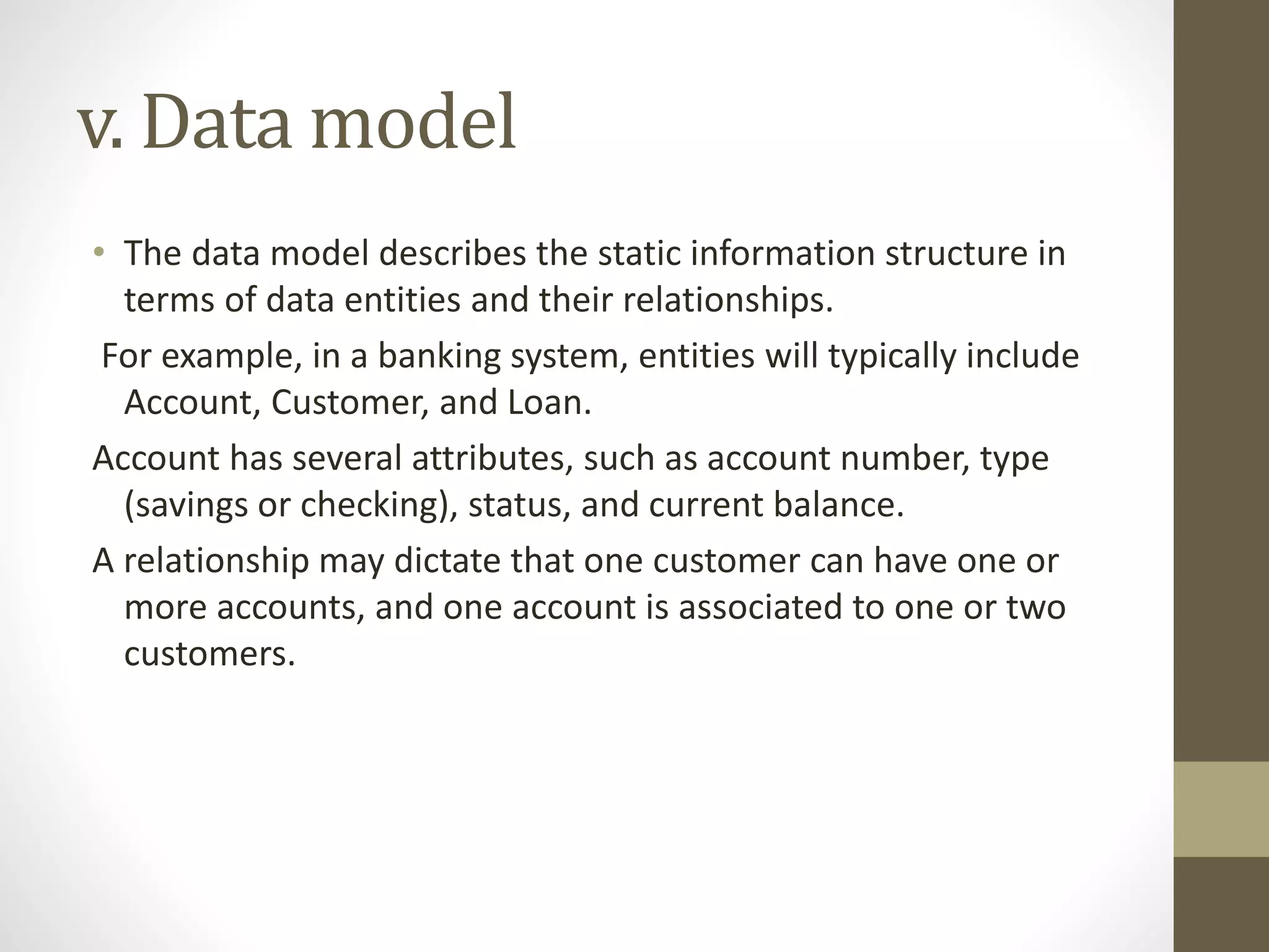 v. Data model
• The data model describes the static information structure in
terms of data entities and their relationships.
For example, in a banking system, entities will typically include
Account, Customer, and Loan.
Account has several attributes, such as account number, type
(savings or checking), status, and current balance.
A relationship may dictate that one customer can have one or
more accounts, and one account is associated to one or two
customers.
 