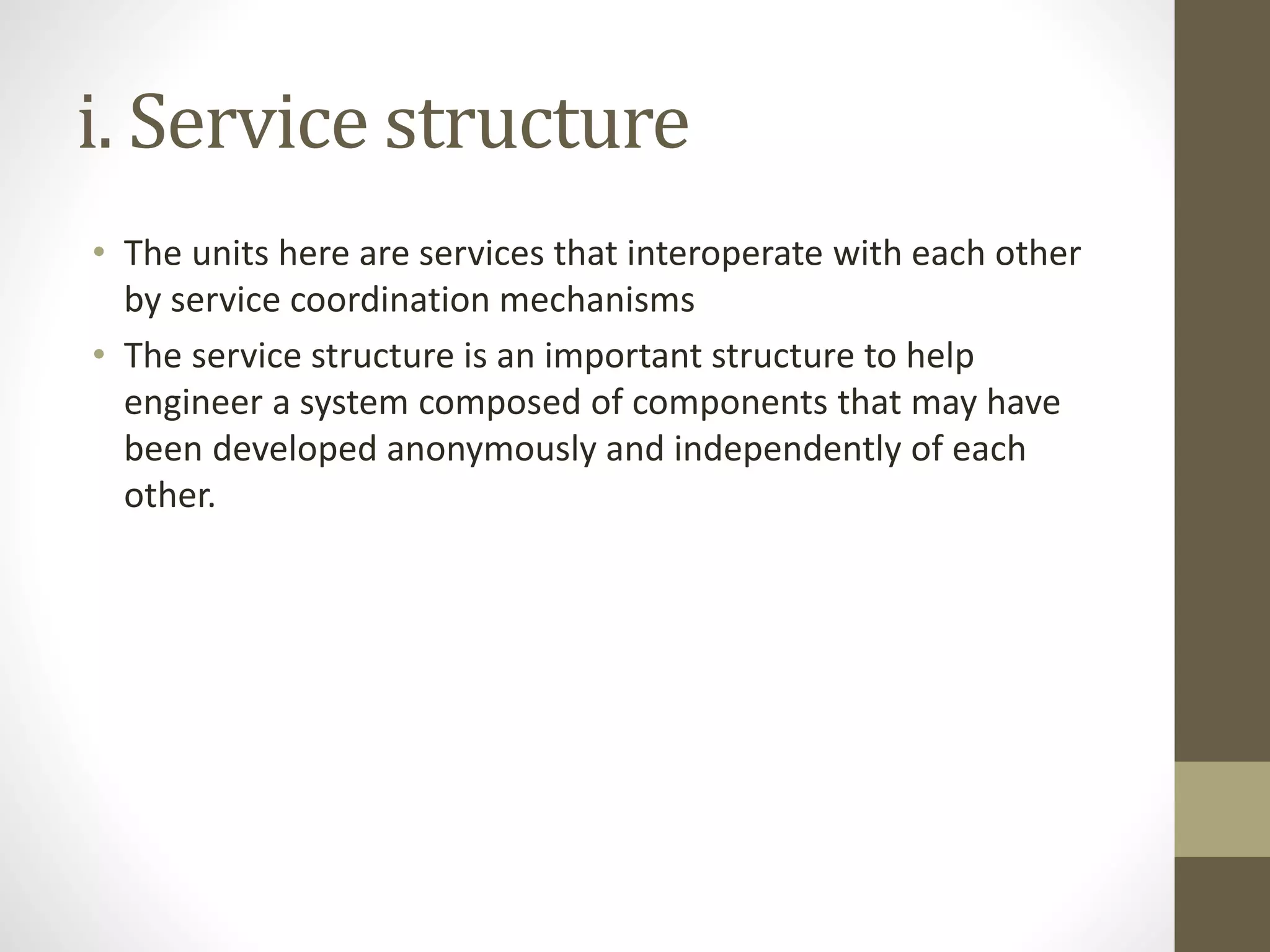 i. Service structure
• The units here are services that interoperate with each other
by service coordination mechanisms
• The service structure is an important structure to help
engineer a system composed of components that may have
been developed anonymously and independently of each
other.
 