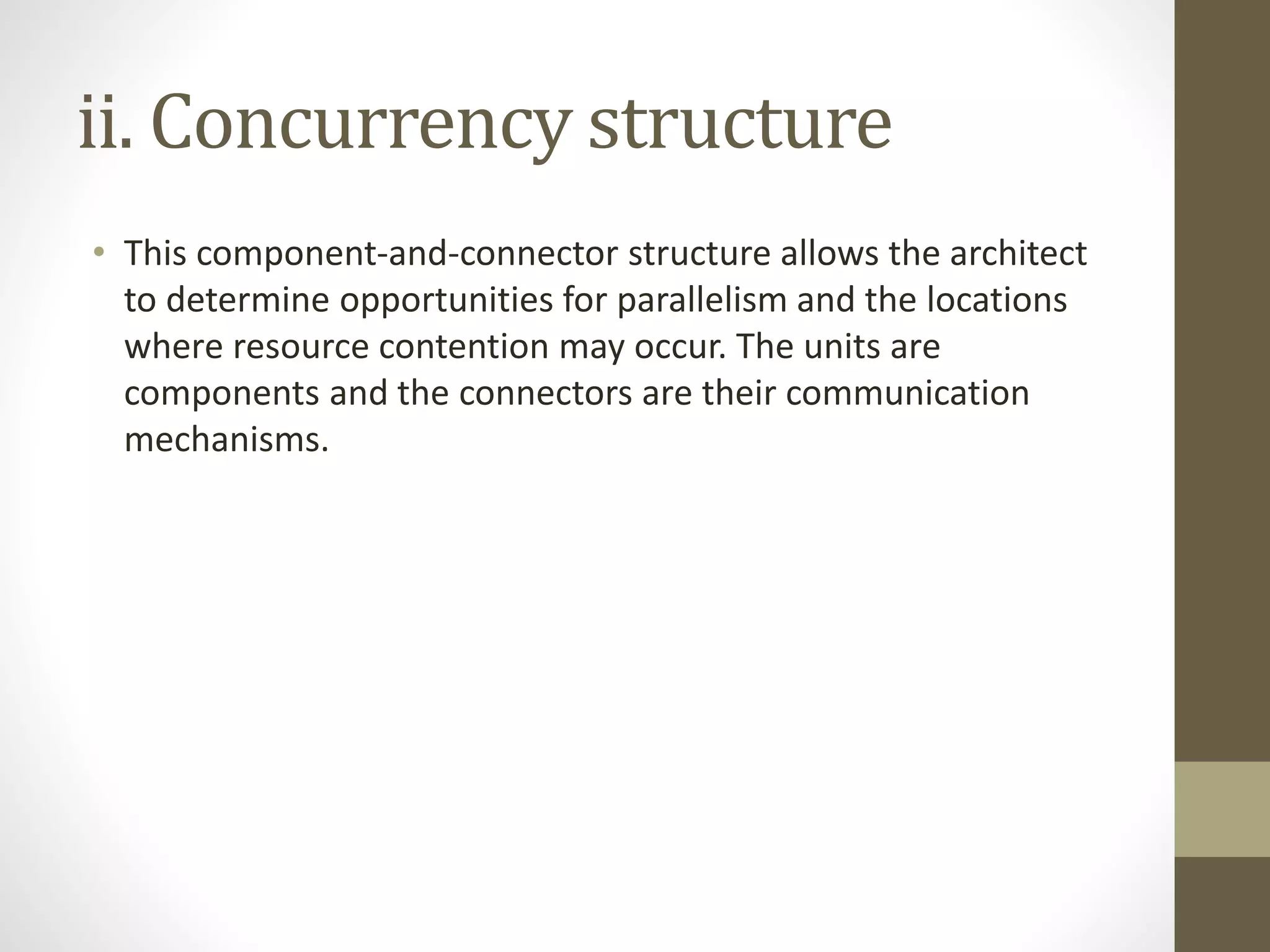 ii. Concurrency structure
• This component-and-connector structure allows the architect
to determine opportunities for parallelism and the locations
where resource contention may occur. The units are
components and the connectors are their communication
mechanisms.
 
