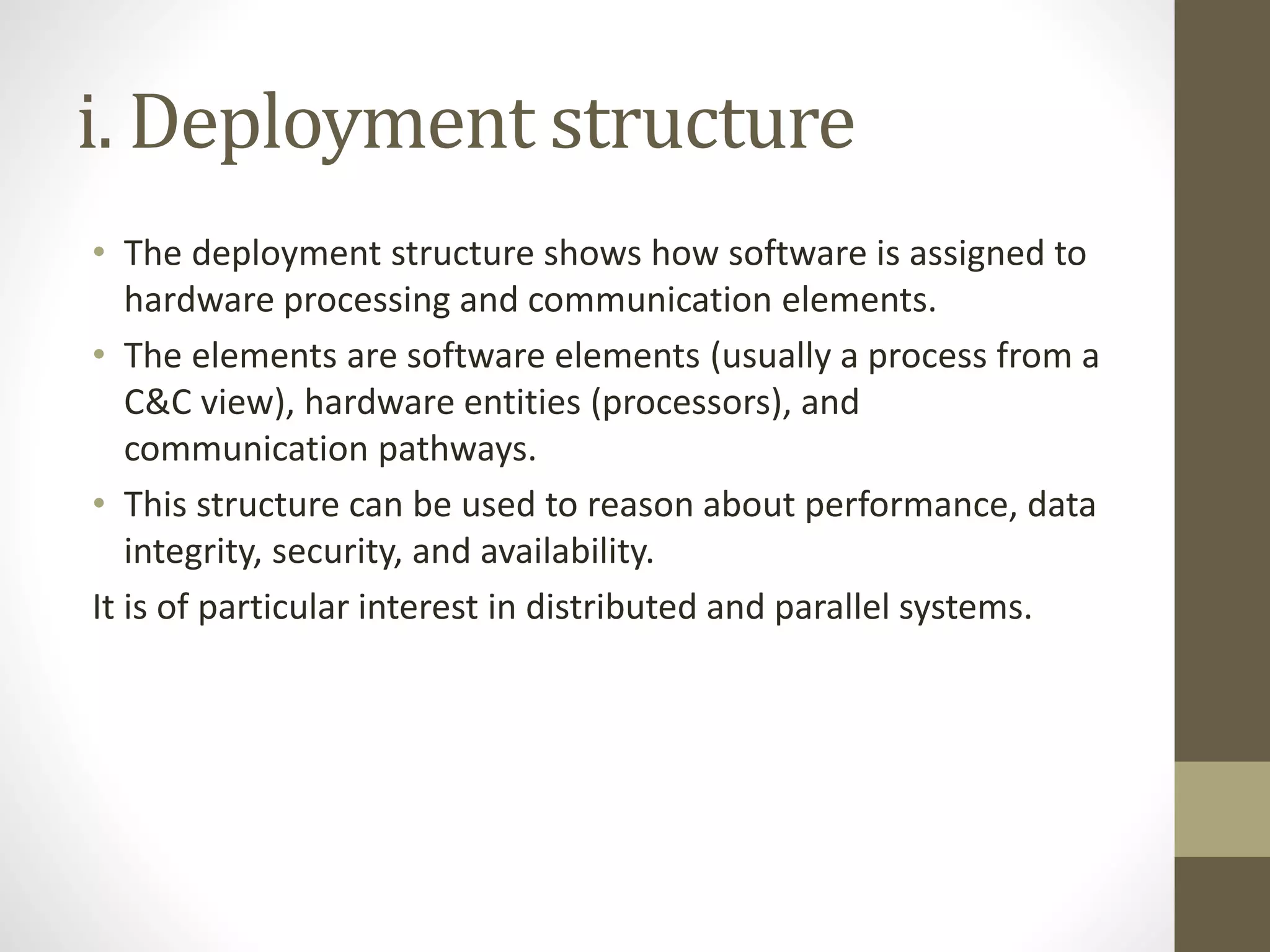 i. Deployment structure
• The deployment structure shows how software is assigned to
hardware processing and communication elements.
• The elements are software elements (usually a process from a
C&C view), hardware entities (processors), and
communication pathways.
• This structure can be used to reason about performance, data
integrity, security, and availability.
It is of particular interest in distributed and parallel systems.
 