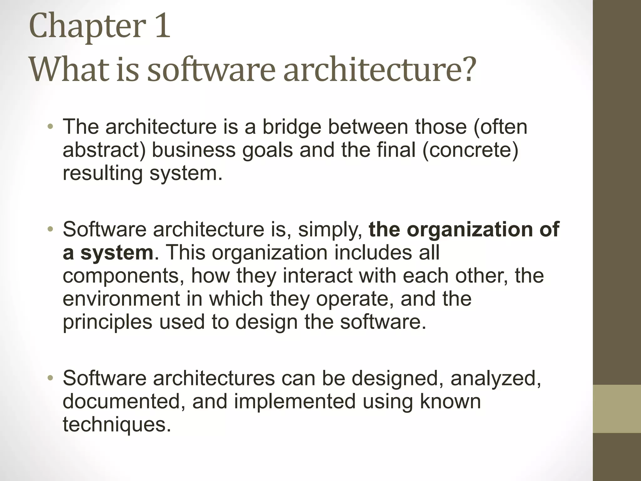 Chapter 1
What is software architecture?
• The architecture is a bridge between those (often
abstract) business goals and the final (concrete)
resulting system.
• Software architecture is, simply, the organization of
a system. This organization includes all
components, how they interact with each other, the
environment in which they operate, and the
principles used to design the software.
• Software architectures can be designed, analyzed,
documented, and implemented using known
techniques.
 