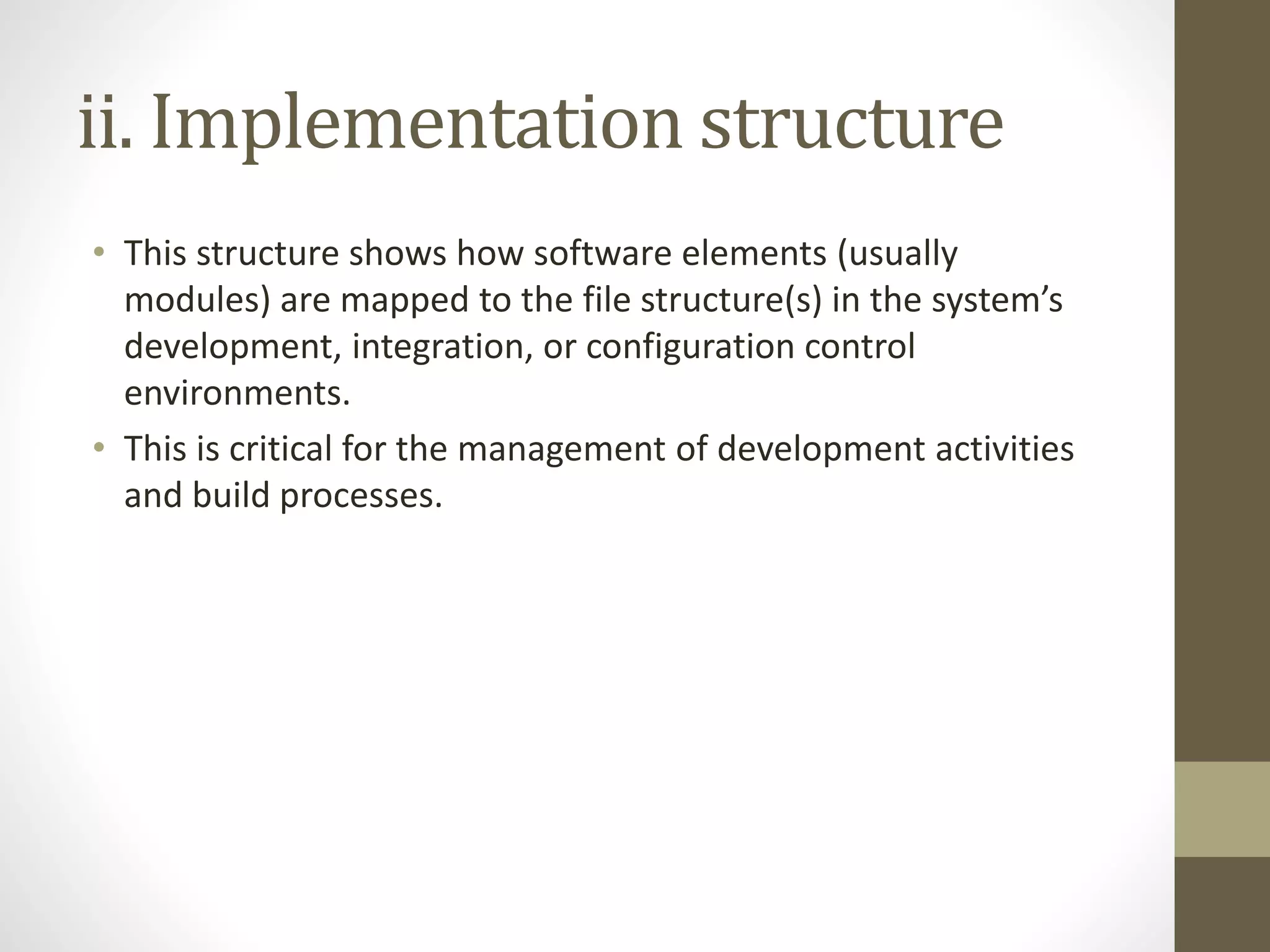 ii. Implementation structure
• This structure shows how software elements (usually
modules) are mapped to the file structure(s) in the system’s
development, integration, or configuration control
environments.
• This is critical for the management of development activities
and build processes.
 