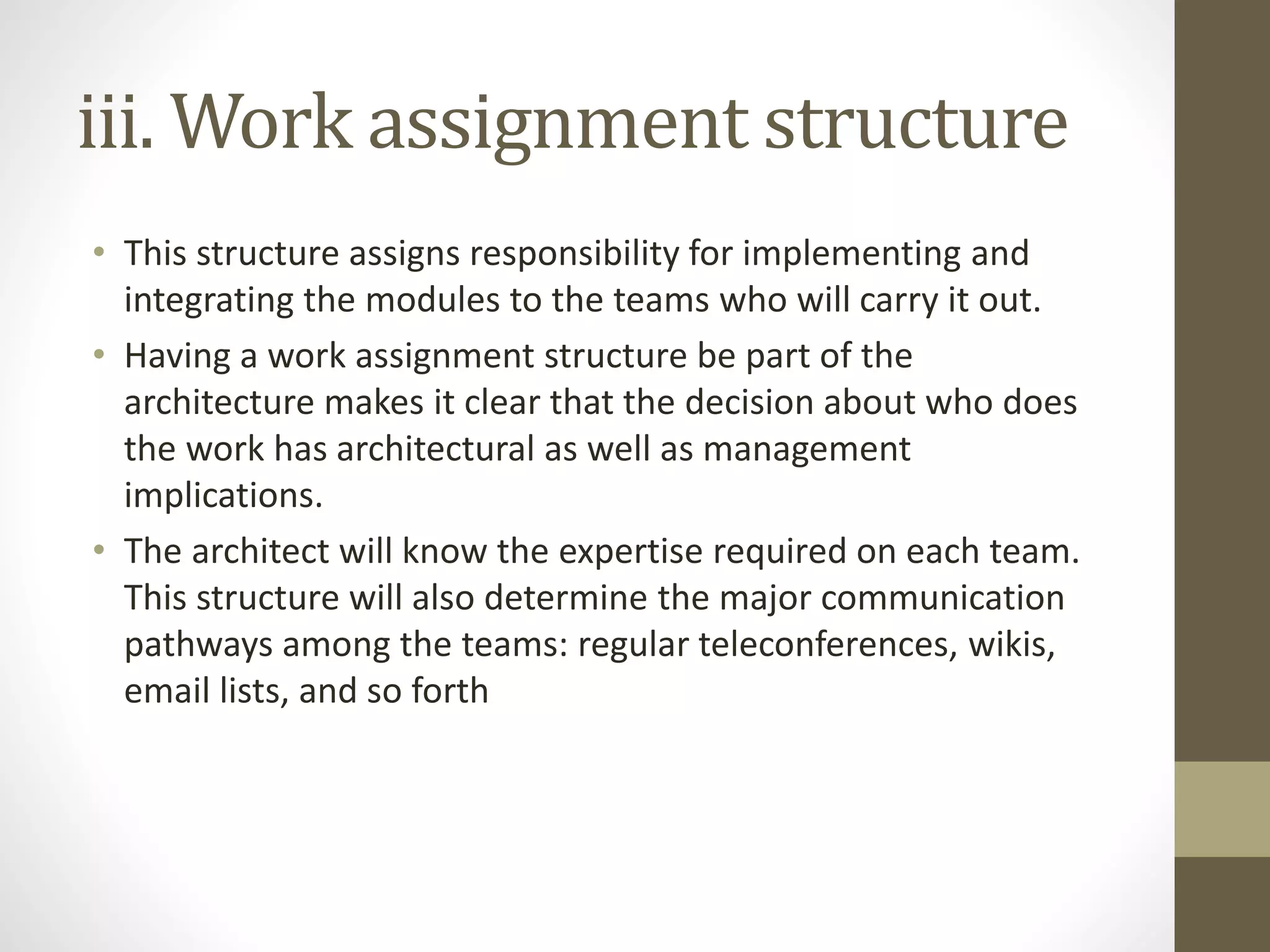 iii. Work assignment structure
• This structure assigns responsibility for implementing and
integrating the modules to the teams who will carry it out.
• Having a work assignment structure be part of the
architecture makes it clear that the decision about who does
the work has architectural as well as management
implications.
• The architect will know the expertise required on each team.
This structure will also determine the major communication
pathways among the teams: regular teleconferences, wikis,
email lists, and so forth
 