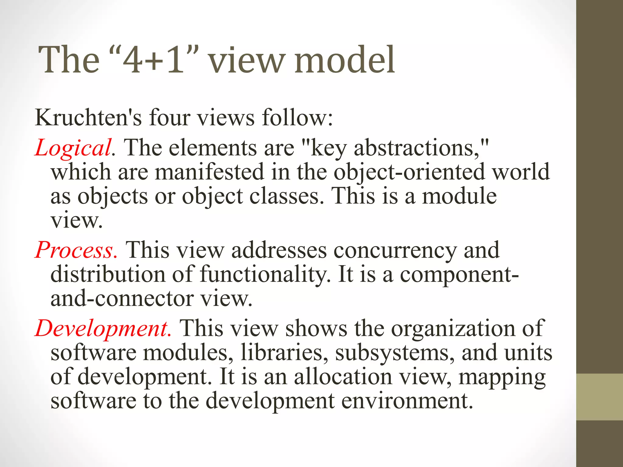 The “4+1” view model
Kruchten's four views follow:
Logical. The elements are "key abstractions,"
which are manifested in the object-oriented world
as objects or object classes. This is a module
view.
Process. This view addresses concurrency and
distribution of functionality. It is a component-
and-connector view.
Development. This view shows the organization of
software modules, libraries, subsystems, and units
of development. It is an allocation view, mapping
software to the development environment.
 