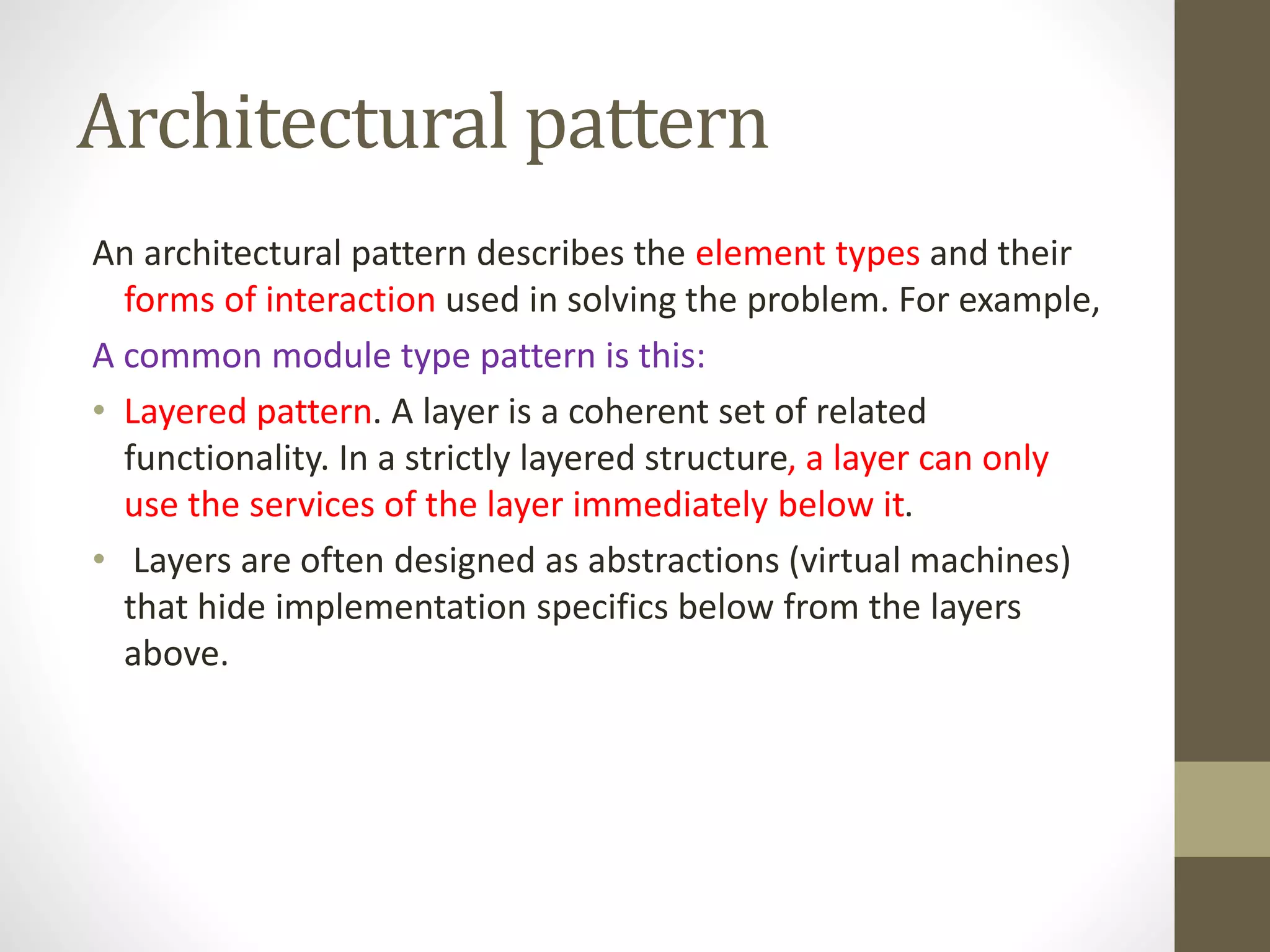 Architectural pattern
An architectural pattern describes the element types and their
forms of interaction used in solving the problem. For example,
A common module type pattern is this:
• Layered pattern. A layer is a coherent set of related
functionality. In a strictly layered structure, a layer can only
use the services of the layer immediately below it.
• Layers are often designed as abstractions (virtual machines)
that hide implementation specifics below from the layers
above.
 