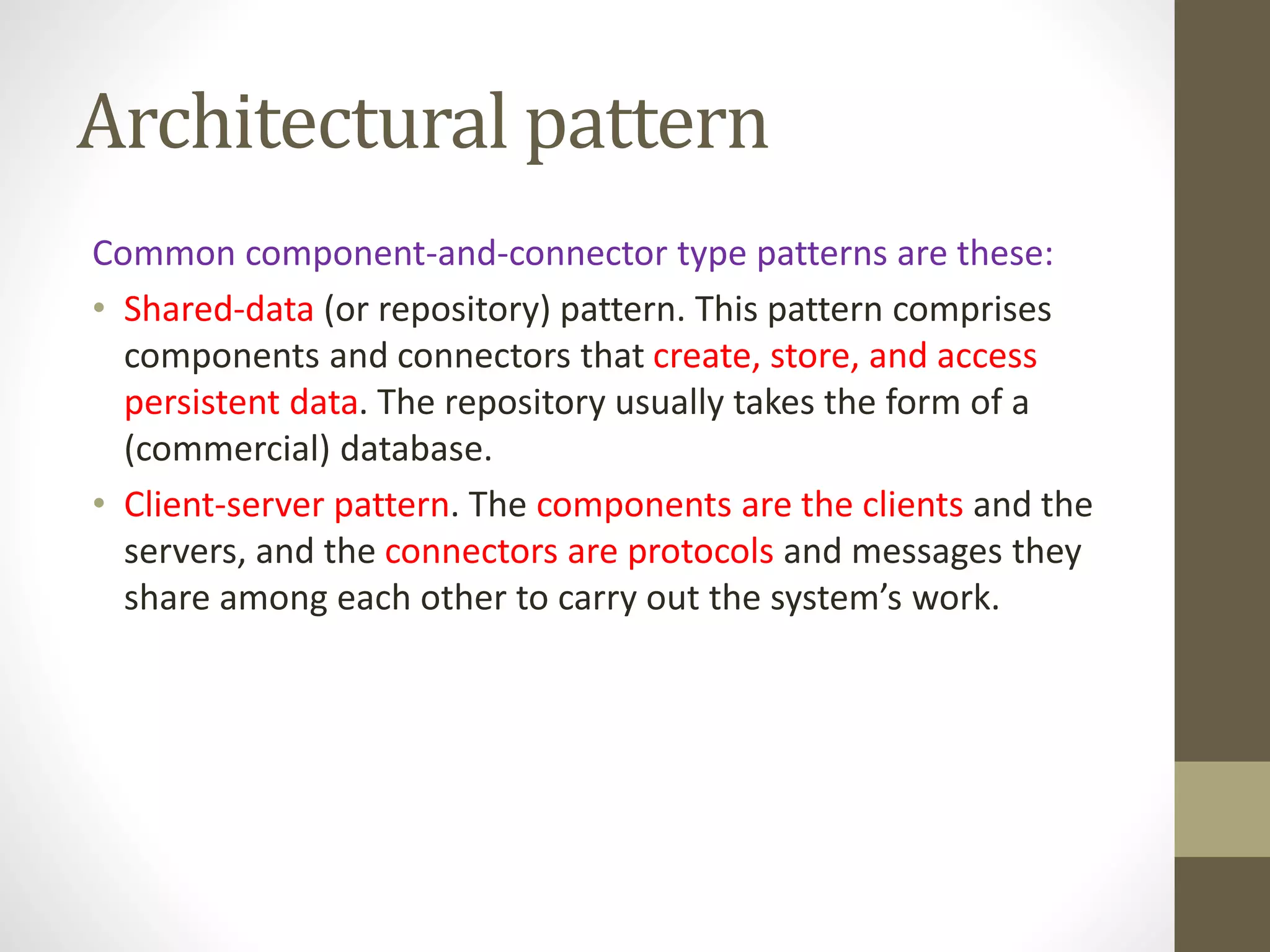Architectural pattern
Common component-and-connector type patterns are these:
• Shared-data (or repository) pattern. This pattern comprises
components and connectors that create, store, and access
persistent data. The repository usually takes the form of a
(commercial) database.
• Client-server pattern. The components are the clients and the
servers, and the connectors are protocols and messages they
share among each other to carry out the system’s work.
 