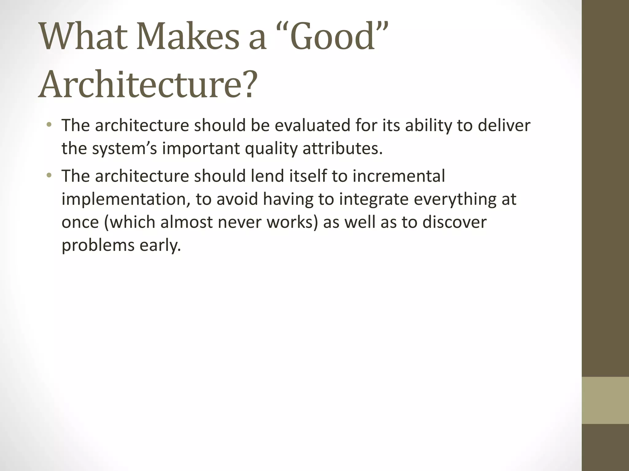 What Makes a “Good”
Architecture?
• The architecture should be evaluated for its ability to deliver
the system’s important quality attributes.
• The architecture should lend itself to incremental
implementation, to avoid having to integrate everything at
once (which almost never works) as well as to discover
problems early.
 