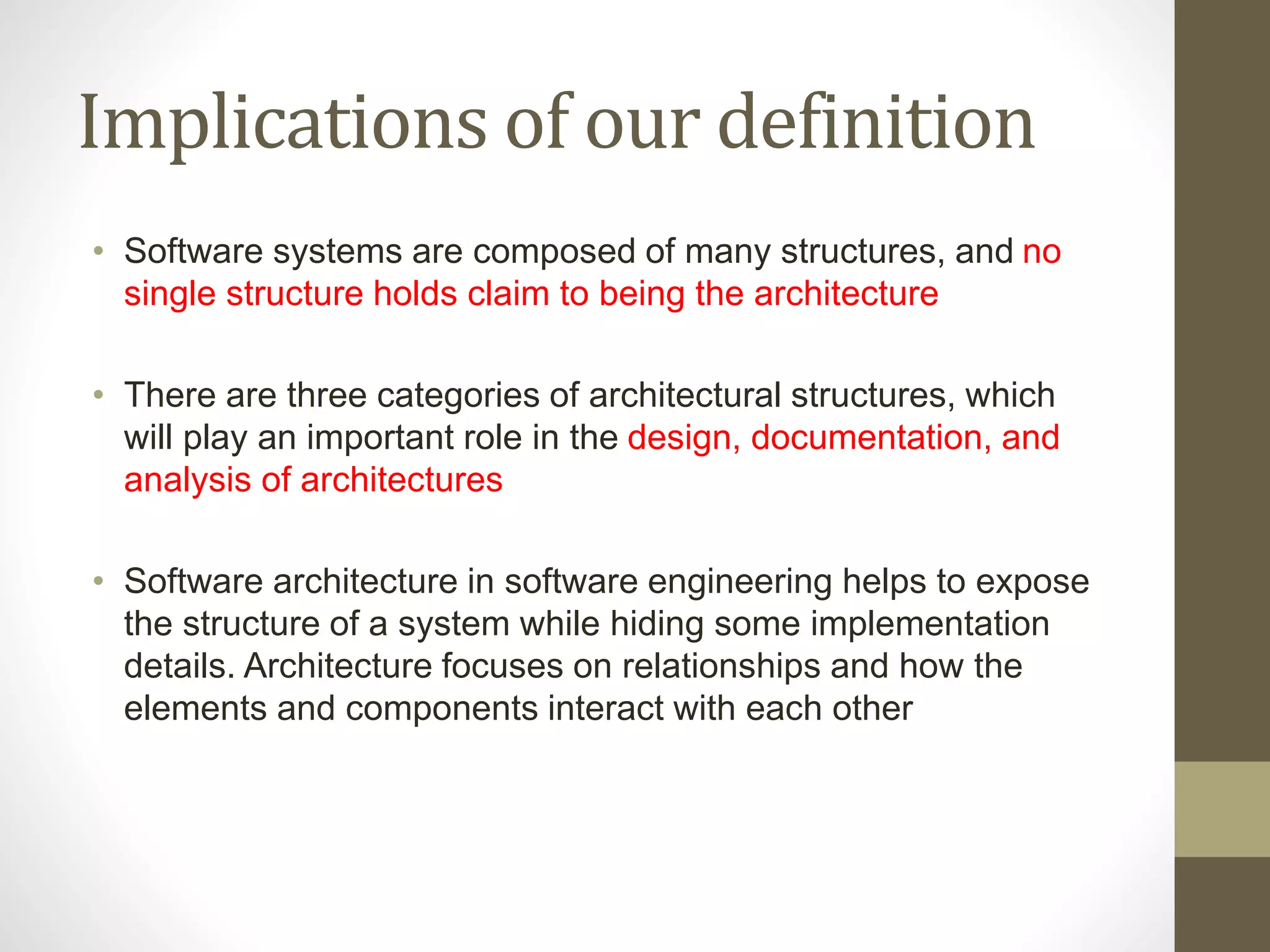 Implications of our definition
• Software systems are composed of many structures, and no
single structure holds claim to being the architecture
• There are three categories of architectural structures, which
will play an important role in the design, documentation, and
analysis of architectures
• Software architecture in software engineering helps to expose
the structure of a system while hiding some implementation
details. Architecture focuses on relationships and how the
elements and components interact with each other
 