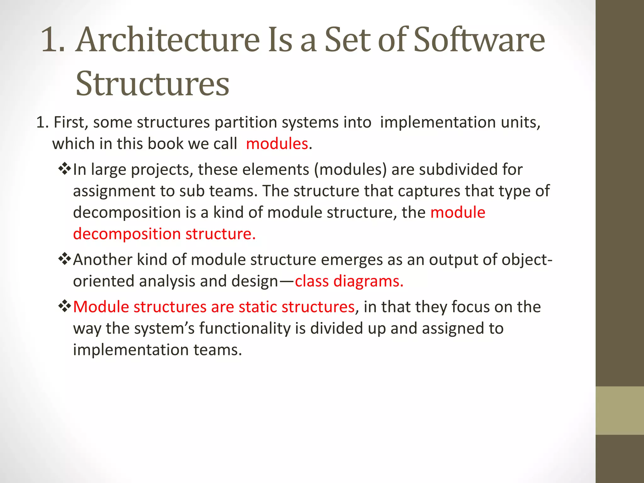 1. Architecture Is a Set of Software
Structures
1. First, some structures partition systems into implementation units,
which in this book we call modules.
In large projects, these elements (modules) are subdivided for
assignment to sub teams. The structure that captures that type of
decomposition is a kind of module structure, the module
decomposition structure.
Another kind of module structure emerges as an output of object-
oriented analysis and design—class diagrams.
Module structures are static structures, in that they focus on the
way the system’s functionality is divided up and assigned to
implementation teams.
 