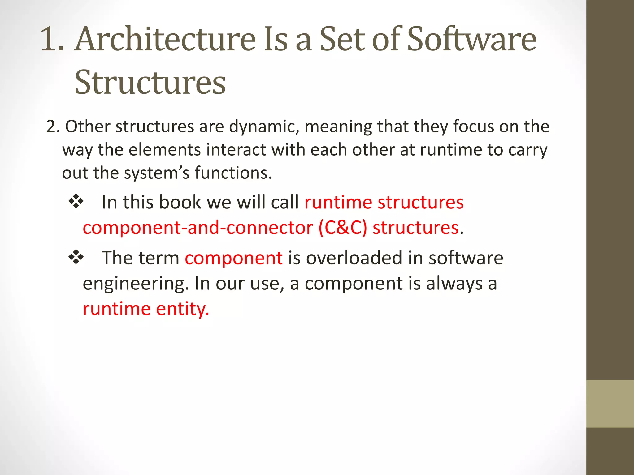 1. Architecture Is a Set of Software
Structures
2. Other structures are dynamic, meaning that they focus on the
way the elements interact with each other at runtime to carry
out the system’s functions.
 In this book we will call runtime structures
component-and-connector (C&C) structures.
 The term component is overloaded in software
engineering. In our use, a component is always a
runtime entity.
 