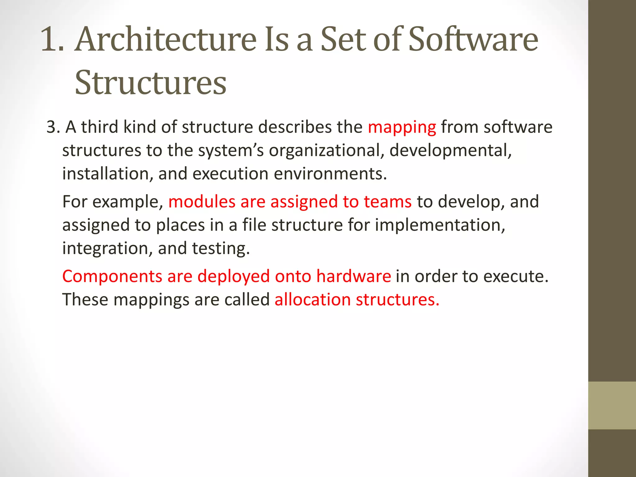 1. Architecture Is a Set of Software
Structures
3. A third kind of structure describes the mapping from software
structures to the system’s organizational, developmental,
installation, and execution environments.
For example, modules are assigned to teams to develop, and
assigned to places in a file structure for implementation,
integration, and testing.
Components are deployed onto hardware in order to execute.
These mappings are called allocation structures.
 