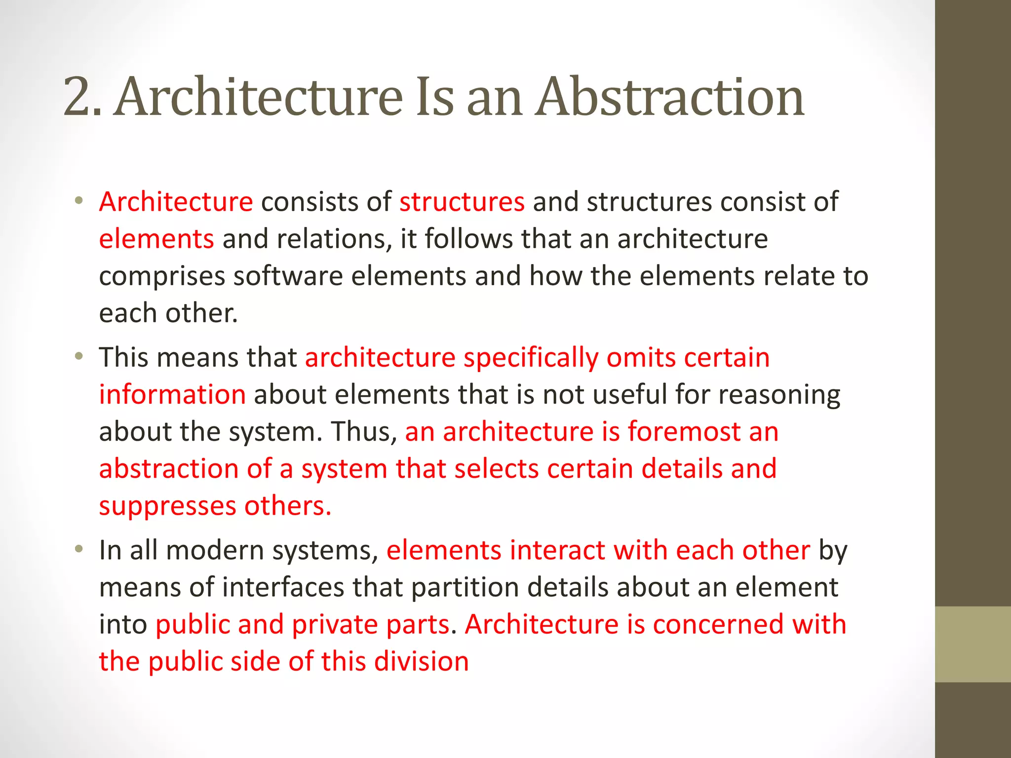 2. Architecture Is an Abstraction
• Architecture consists of structures and structures consist of
elements and relations, it follows that an architecture
comprises software elements and how the elements relate to
each other.
• This means that architecture specifically omits certain
information about elements that is not useful for reasoning
about the system. Thus, an architecture is foremost an
abstraction of a system that selects certain details and
suppresses others.
• In all modern systems, elements interact with each other by
means of interfaces that partition details about an element
into public and private parts. Architecture is concerned with
the public side of this division
 