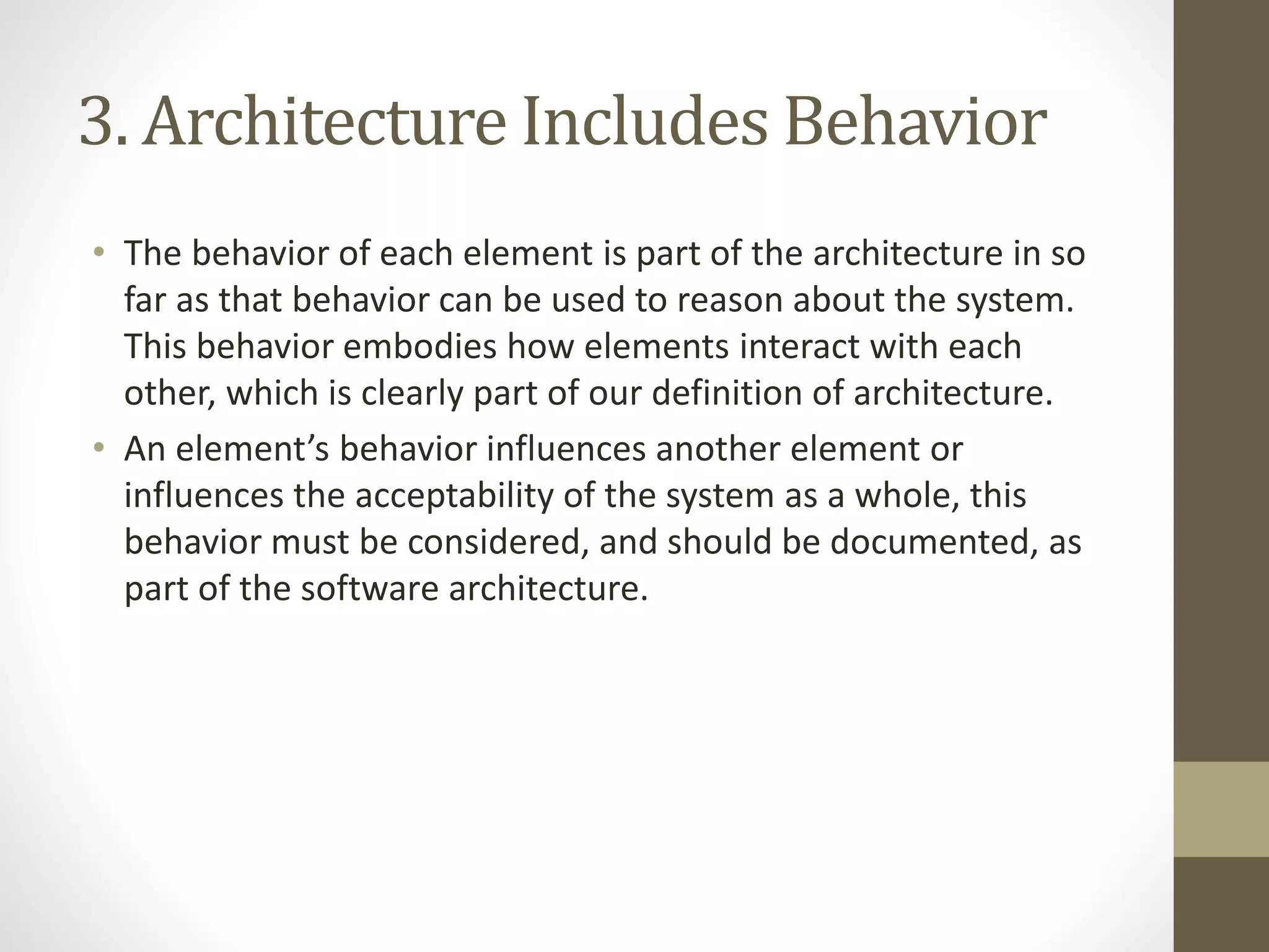 3. Architecture Includes Behavior
• The behavior of each element is part of the architecture in so
far as that behavior can be used to reason about the system.
This behavior embodies how elements interact with each
other, which is clearly part of our definition of architecture.
• An element’s behavior influences another element or
influences the acceptability of the system as a whole, this
behavior must be considered, and should be documented, as
part of the software architecture.
 