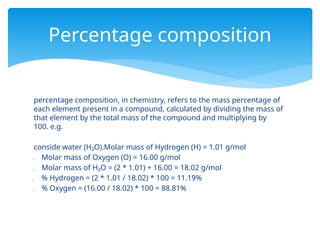 percentage composition, in chemistry, refers to the mass percentage of
each element present in a compound, calculated by dividing the mass of
that element by the total mass of the compound and multiplying by
100. e.g.
conside water (H₂O).Molar mass of Hydrogen (H) = 1.01 g/mol
 Molar mass of Oxygen (O) = 16.00 g/mol
 Molar mass of H₂O = (2 * 1.01) + 16.00 = 18.02 g/mol
 % Hydrogen = (2 * 1.01 / 18.02) * 100 = 11.19%
 % Oxygen = (16.00 / 18.02) * 100 = 88.81%
Percentage composition
 