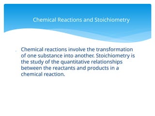  Chemical reactions involve the transformation
of one substance into another. Stoichiometry is
the study of the quantitative relationships
between the reactants and products in a
chemical reaction.
Chemical Reactions and Stoichiometry
 