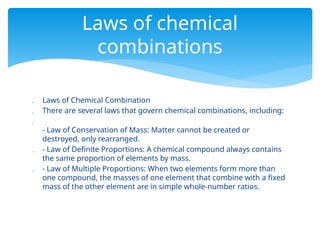  Laws of Chemical Combination
 There are several laws that govern chemical combinations, including:

- Law of Conservation of Mass: Matter cannot be created or
destroyed, only rearranged.
 - Law of Definite Proportions: A chemical compound always contains
the same proportion of elements by mass.
 - Law of Multiple Proportions: When two elements form more than
one compound, the masses of one element that combine with a fixed
mass of the other element are in simple whole-number ratios.
Laws of chemical
combinations
 