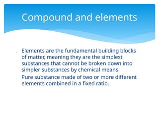  Elements are the fundamental building blocks
of matter, meaning they are the simplest
substances that cannot be broken down into
simpler substances by chemical means.
 Pure substance made of two or more different
elements combined in a fixed ratio.
Compound and elements
 