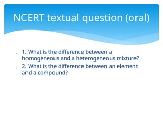  1. What is the difference between a
homogeneous and a heterogeneous mixture?
 2. What is the difference between an element
and a compound?
NCERT textual question (oral)
 