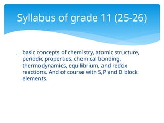  basic concepts of chemistry, atomic structure,
periodic properties, chemical bonding,
thermodynamics, equilibrium, and redox
reactions. And of course with S,P and D block
elements.
Syllabus of grade 11 (25-26)
 