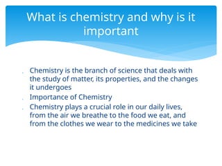  Chemistry is the branch of science that deals with
the study of matter, its properties, and the changes
it undergoes
 Importance of Chemistry
 Chemistry plays a crucial role in our daily lives,
from the air we breathe to the food we eat, and
from the clothes we wear to the medicines we take
What is chemistry and why is it
important
 