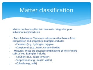  Matter can be classified into two main categories: pure
substances and mixtures.

- Pure Substances: These are substances that have a fixed
composition and properties. Examples include:
 - Elements (e.g., hydrogen, oxygen)
 - Compounds (e.g., water, carbon dioxide)
 - Mixtures: These are physical combinations of two or more
substances. Examples include:
 - Solutions (e.g., sugar in water)
 - Suspensions (e.g., mud in water)
 - Colloids (e.g., milk)
Matter classification
 
