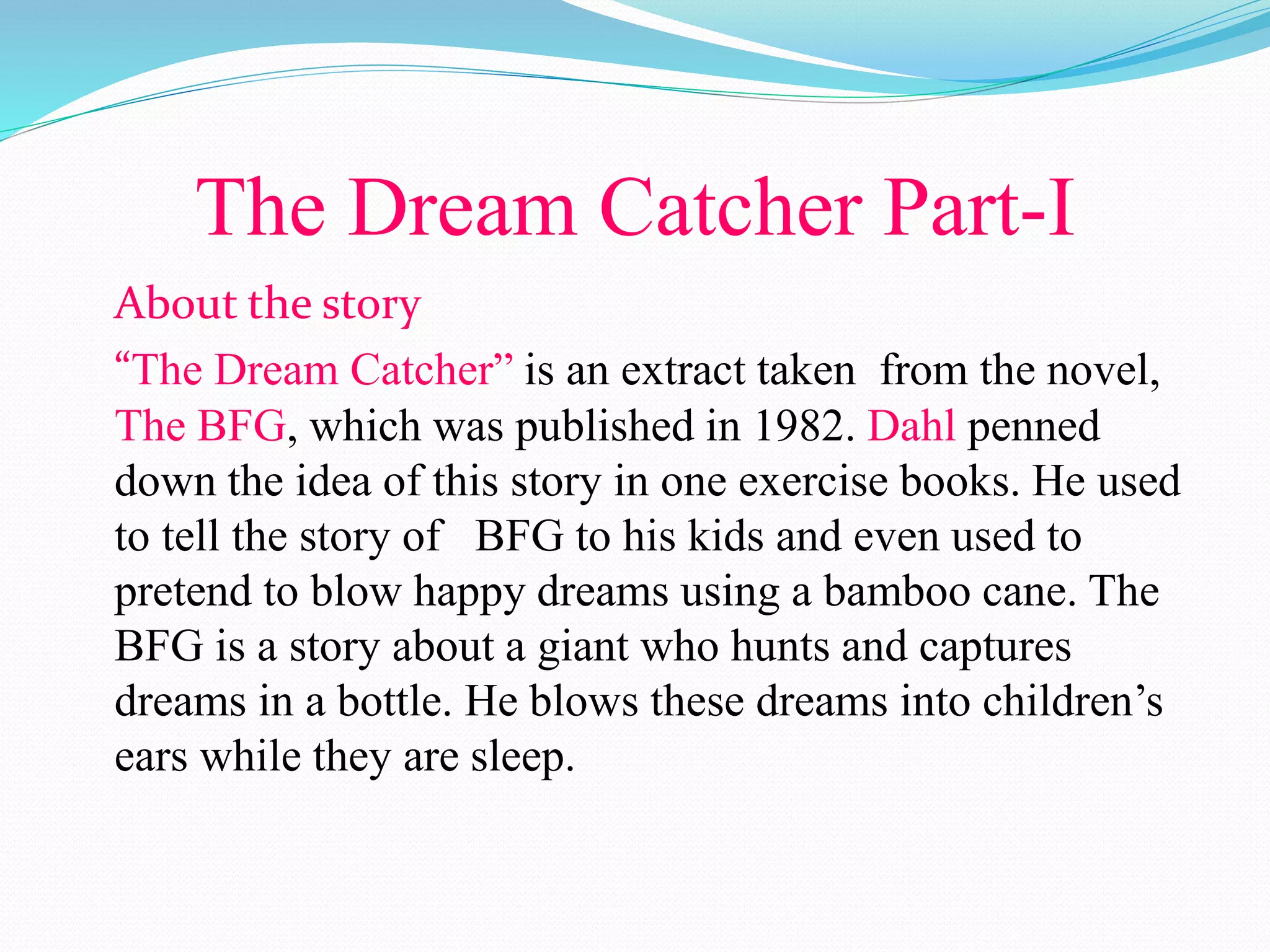 The Dream Catcher Part-I
About the story
“The Dream Catcher” is an extract taken from the novel,
The BFG, which was published in 1982. Dahl penned
down the idea of this story in one exercise books. He used
to tell the story of BFG to his kids and even used to
pretend to blow happy dreams using a bamboo cane. The
BFG is a story about a giant who hunts and captures
dreams in a bottle. He blows these dreams into children’s
ears while they are sleep.
 
