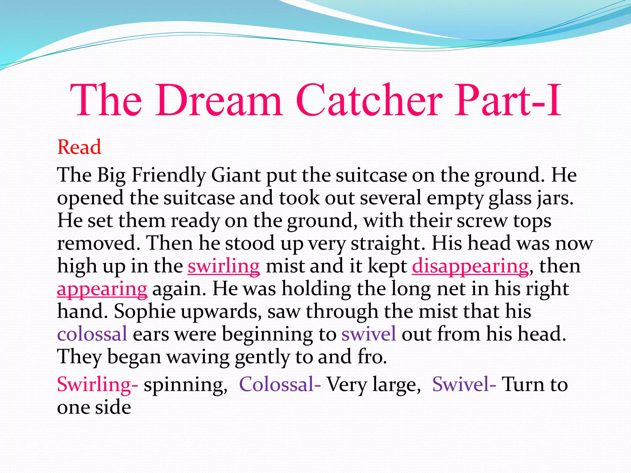 The Dream Catcher Part-I
Read
The Big Friendly Giant put the suitcase on the ground. He
opened the suitcase and took out several empty glass jars.
He set them ready on the ground, with their screw tops
removed. Then he stood up very straight. His head was now
high up in the swirling mist and it kept disappearing, then
appearing again. He was holding the long net in his right
hand. Sophie upwards, saw through the mist that his
colossal ears were beginning to swivel out from his head.
They began waving gently to and fro.
Swirling- spinning, Colossal- Very large, Swivel- Turn to
one side
 