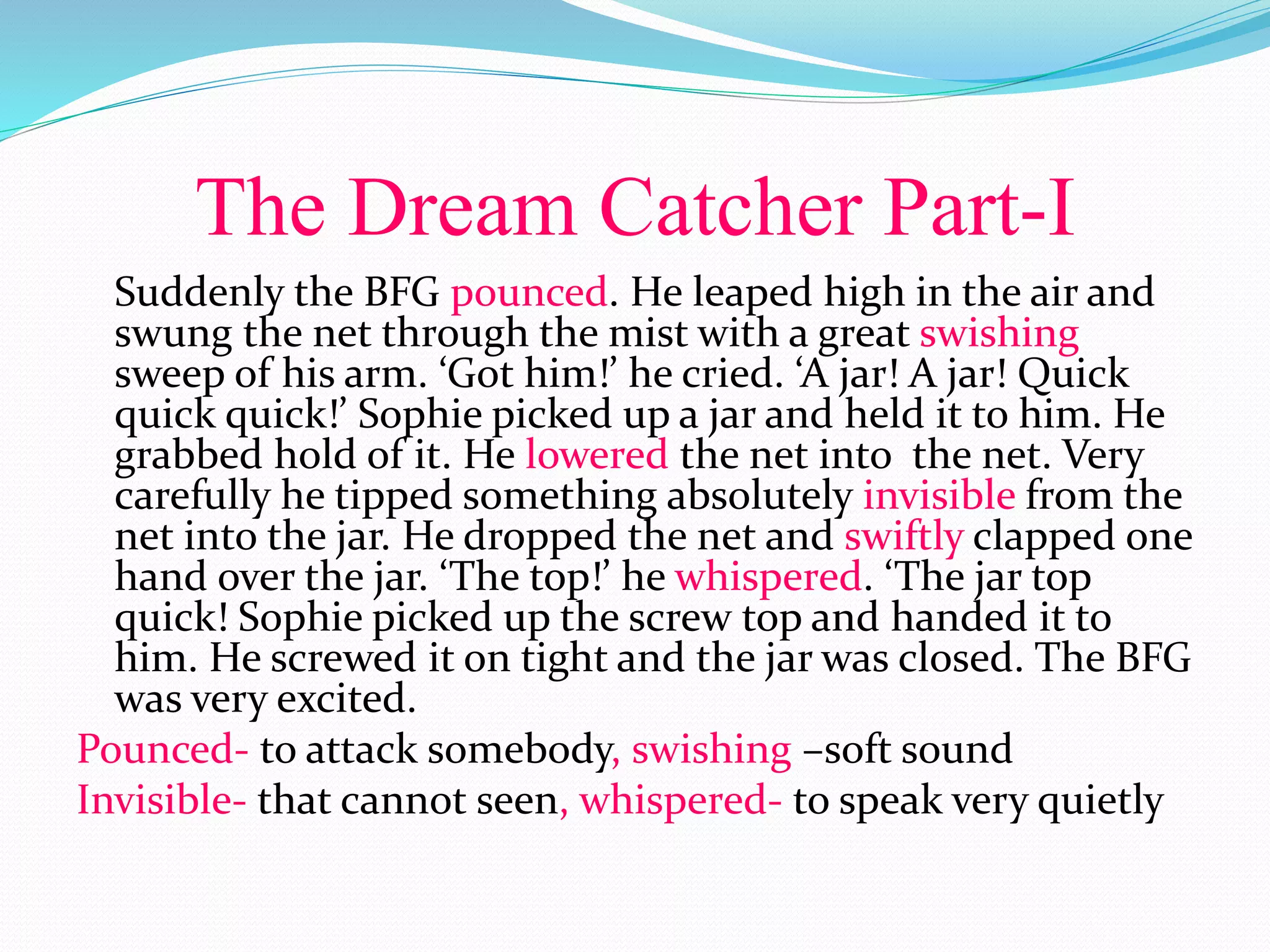 The Dream Catcher Part-I
Suddenly the BFG pounced. He leaped high in the air and
swung the net through the mist with a great swishing
sweep of his arm. ‘Got him!’ he cried. ‘A jar! A jar! Quick
quick quick!’ Sophie picked up a jar and held it to him. He
grabbed hold of it. He lowered the net into the net. Very
carefully he tipped something absolutely invisible from the
net into the jar. He dropped the net and swiftly clapped one
hand over the jar. ‘The top!’ he whispered. ‘The jar top
quick! Sophie picked up the screw top and handed it to
him. He screwed it on tight and the jar was closed. The BFG
was very excited.
Pounced- to attack somebody, swishing –soft sound
Invisible- that cannot seen, whispered- to speak very quietly
 