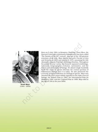 Born on 5 July 1904, in Kempten, Germany, ERNST MAYR, the
Harvard University evolutionary biologist who has been called
‘The Darwin of the 20th
century’, was one of the 100 greatest
scientists of all time. Mayr joined Harvard’s Faculty of Arts
and Sciences in 1953 and retired in 1975, assuming the title
Alexander Agassiz Professor of Zoology Emeritus. Throughout
his nearly 80-year career, his research spanned ornithology,
taxonomy, zoogeography, evolution, systematics, and the
history and philosophy of biology. He almost single-handedly
made the origin of species diversity the central question of
evolutionary biology that it is today. He also pioneered the
currently accepted definition of a biological species. Mayr was
awarded the three prizes widely regarded as the triple crown of
biology: the Balzan Prize in 1983, the International Prize for
Biology in 1994, and the Crafoord Prize in 1999. Mayr died at
the age of 100 in the year 2004.
Ernst Mayr
(1904 – 2004)
2020-21
 