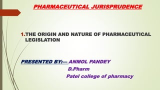 PHARMACEUTICAL JURISPRUDENCE
1.THE ORIGIN AND NATURE OF PHARMACEUTICAL
LEGISLATION
PRESENTED BY:— ANMOL PANDEY
D.Pharm
Patel college of pharmacy
 