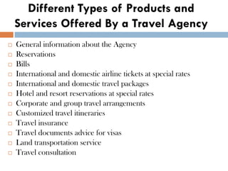 Different Types of Products and
Services Offered By a Travel Agency
 General information about the Agency
 Reservations
 Bills
 International and domestic airline tickets at special rates
 International and domestic travel packages
 Hotel and resort reservations at special rates
 Corporate and group travel arrangements
 Customized travel itineraries
 Travel insurance
 Travel documents advice for visas
 Land transportation service
 Travel consultation
 