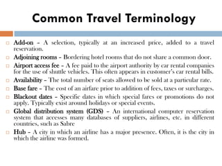 Common Travel Terminology
 Add-on – A selection, typically at an increased price, added to a travel
reservation.
 Adjoining rooms – Bordering hotel rooms that do not share a common door.
 Airport access fee – A fee paid to the airport authority by car rental companies
for the use of shuttle vehicles. This often appears in customer’s car rental bills.
 Availability – The total number of seats allowed to be sold at a particular rate.
 Base fare – The cost of an airfare prior to addition of fees, taxes or surcharges.
 Blackout dates – Specific dates in which special fares or promotions do not
apply. Typically exist around holidays or special events.
 Global distribution system (GDS) – An international computer reservation
system that accesses many databases of suppliers, airlines, etc. in different
countries, such as Sabre
 Hub – A city in which an airline has a major presence. Often, it is the city in
which the airline was formed.
 