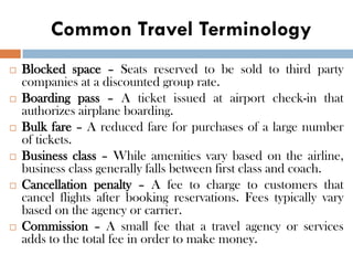 Common Travel Terminology
 Blocked space – Seats reserved to be sold to third party
companies at a discounted group rate.
 Boarding pass – A ticket issued at airport check-in that
authorizes airplane boarding.
 Bulk fare – A reduced fare for purchases of a large number
of tickets.
 Business class – While amenities vary based on the airline,
business class generally falls between first class and coach.
 Cancellation penalty – A fee to charge to customers that
cancel flights after booking reservations. Fees typically vary
based on the agency or carrier.
 Commission – A small fee that a travel agency or services
adds to the total fee in order to make money.
 