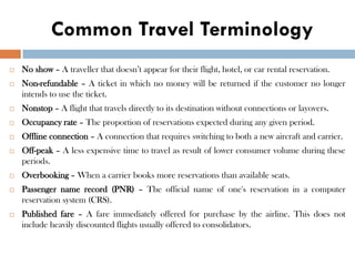 Common Travel Terminology
 No show – A traveller that doesn’t appear for their flight, hotel, or car rental reservation.
 Non-refundable – A ticket in which no money will be returned if the customer no longer
intends to use the ticket.
 Nonstop – A flight that travels directly to its destination without connections or layovers.
 Occupancy rate – The proportion of reservations expected during any given period.
 Offline connection – A connection that requires switching to both a new aircraft and carrier.
 Off-peak – A less expensive time to travel as result of lower consumer volume during these
periods.
 Overbooking – When a carrier books more reservations than available seats.
 Passenger name record (PNR) – The official name of one's reservation in a computer
reservation system (CRS).
 Published fare – A fare immediately offered for purchase by the airline. This does not
include heavily discounted flights usually offered to consolidators.
 