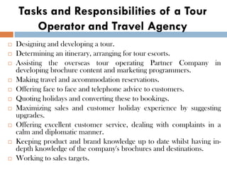 Tasks and Responsibilities of a Tour
Operator and Travel Agency
 Designing and developing a tour.
 Determining an itinerary, arranging for tour escorts.
 Assisting the overseas tour operating Partner Company in
developing brochure content and marketing programmers.
 Making travel and accommodation reservations.
 Offering face to face and telephone advice to customers.
 Quoting holidays and converting these to bookings.
 Maximizing sales and customer holiday experience by suggesting
upgrades.
 Offering excellent customer service, dealing with complaints in a
calm and diplomatic manner.
 Keeping product and brand knowledge up to date whilst having in-
depth knowledge of the company's brochures and destinations.
 Working to sales targets.
 