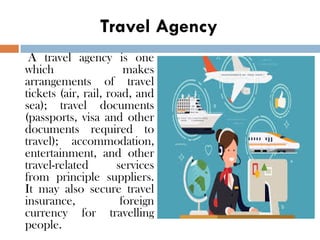 Travel Agency
A travel agency is one
which makes
arrangements of travel
tickets (air, rail, road, and
sea); travel documents
(passports, visa and other
documents required to
travel); accommodation,
entertainment, and other
travel-related services
from principle suppliers.
It may also secure travel
insurance, foreign
currency for travelling
people.
 
