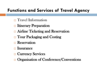 Functions and Services of Travel Agency
 Travel Information
 Itinerary Preparation
 Airline Ticketing and Reservation
 Tour Packaging and Costing
 Reservation
 Insurance
 Currency Services
 Organisation of Conference/Conventions
 